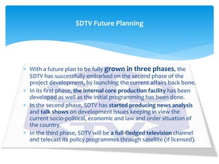  With a future plan to be fully grown in three phases, the
SDTV has successfully embarked on the second phase of the
project development, by launching the current affairs back bone.
 In its first phase, the internal core production facility has been
developed as well as the initial programming has been done.
 In the second phase, SDTV has started producing news analysis
and talk shows on development issues keeping in view the
current socio-political, economic and law and order situation of
the country.
 In the third phase, SDTV will be a full-fledged television channel
and telecast its policy programmes through satellite (if licensed).
SDTV Future Planning
 