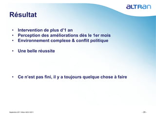 Résultat

   • Intervention de plus d’1 an
   • Perception des améliorations dès le 1er mois
   • Environnement complexe & conflit politique

   • Une belle réussite




   • Ce n’est pas fini, il y a toujours quelque chose à faire




Septembre 2011 Altran AESI V2011                                - 20 -
 
