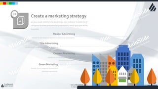 w w w . D o m a i n . c o m Page 16
www.MainSlide.com
© All Rights Reserved.
Confidential
put your great subtitle in here and shake your audience Suitable for all
categories business and personal presentation, eaque ipsa quae ab illo
inventore
Create a marketing strategy
03
Header Advertising
Suitable for all categories business and personal presentation,
Title Advertising
Suitable for all categories business and personal
presentation,
Content Marketing
Suitable for all categories business and
personal presentation,
Green Marketing
Suitable for all categories business and
personal presentation,
 