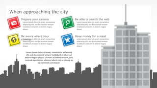 w w w . D o m a i n . c o m Page 7
www.MainSlide.com
© All Rights Reserved.
Confidential
THE COMPANY PRESENTATION TEMPLATE NAME
When approaching the city
Lorem ipsum dolor sit amet, consectetur adipiscing
elit, sed do eiusmod tempor incididunt ut labore et
dolore magna aliqua. Ut enim ad minim veniam, quis
nostrud exercitation ullamco laboris nisi ut aliquip ex
ea commodo consequat.
Lorem ipsum dolor sit amet, consectetur
adipiscing elit, sed do eiusmod tempor
incididunt ut labore et dolore magna
aliqua.
Lorem ipsum dolor sit amet, consectetur
adipiscing elit, sed do eiusmod tempor
incididunt ut labore et dolore magna
aliqua.
Lorem ipsum dolor sit amet, consectetur
adipiscing elit, sed do eiusmod tempor
incididunt ut labore et dolore magna
aliqua.
Lorem ipsum dolor sit amet, consectetur
adipiscing elit, sed do eiusmod tempor
incididunt ut labore et dolore magna
aliqua.
Prepare your camera
Be aware where your
coming
Be able to search the web
Have money for a meal
 