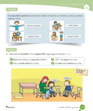Identificar la posición de personas y objetos
Aprende
Para describir la posición de personas u objetos en relación a sí mismos y a otros, se utilizan
palabras como:
1. Utilizando el recortable 1 de la página 285, pega según lo descrito. Aplicar
Practica
Rocío está sentada a la izquierda de Martín.
Hay un cuento arriba de la mesa.
está abajo de la mesa.
Los cubos están adentro de la caja.
1 3
2 4
derecha / izquierda arriba / abajo
adelante / atrás adentro / afuera
Laura
Martín
169_ciento _sesenta y nueve
 
