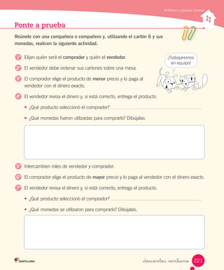 Ponte a prueba
Reúnete con una compañera o compañero y, utilizando el cartón 6 y sus
monedas, realicen la siguiente actividad.
Elijan quién será el comprador y quién el vendedor.
El vendedor debe ordenar sus cartones sobre una mesa.
El comprador elige el producto de menor precio y lo paga al                                    
vendedor con el dinero exacto.
El vendedor revisa el dinero y, si está correcto, entrega el producto.
• ¿Qué producto seleccionó el comprador?
• ¿Qué monedas fueron utilizadas para comprarlo? Dibújalas.
Intercambien roles de vendedor y comprador.
El comprador elige el producto de mayor precio y lo paga al vendedor con el dinero exacto.
El vendedor revisa el dinero y, si está correcto, entrega el producto.
• ¿Qué producto seleccionó el comprador?
• ¿Qué monedas se utilizaron para comprarlo? Dibújalas.
Ordenar y comparar números
¡Trabajaremos
en equipo!
1º
2º
3º
4º
5º
6º
7º
221_doscientos veintiuno
 