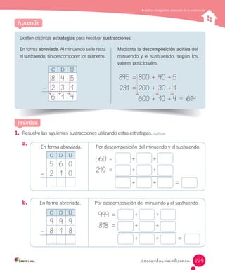 Aplicar el algoritmo abreviado de la sustracción
1. Resuelve las siguientes sustracciones utilizando estas estrategias. Aplicar
a.
b.	
Practica
Existen distintas estrategias para resolver sustracciones.
Aprende
En forma abreviada. Al minuendo se le resta
el sustraendo, sin descomponer los números.
C D U
8 4 5
2 3 1
6 1 4
–
Mediante la descomposición aditiva del
minuendo y el sustraendo, según los
valores posicionales.	
845	=	800	+	40	+	5	
231	 =	200	+	30	+	1			
600	+	10	+	4	=	 614
En forma abreviada. Por descomposición del minuendo y el sustraendo.	
560	=		 +		 +		
210	 =		 +		 +					
+		 +		 =
En forma abreviada. Por descomposición del minuendo y el sustraendo.	
999	=		 +		 +		
818	 =		 +		 +					
+		 +		 =
C D U
5 6 0
2 1 0–
C D U
9 9 9
8 1 8–
225_doscientos veinticinco
 