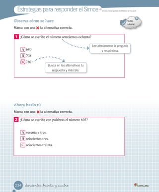 Estrategias para responder el Simce
_doscientos _treinta y _cuatro234
Ahora hazlo tú
Marca con una la alternativa correcta.
Observa cómo se hace
Marca con una la alternativa correcta.
Lee atentamente la pregunta
y respóndela.
2	 ¿Cómo se escribe con palabras el número 603?
A sesenta y tres.
B seiscientos tres.
C seiscientos treinta.
1	 ¿Cómo se escribe el número setecientos ochenta?
A 680
B 708
C 780
Busca en las alternativas tu
respuesta y márcala.
MR
Simce es marca registrada del Ministerio de Educación.
 