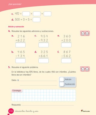 ¿Qué aprendiste?
c.	 472 = + +
d.	 500 + 0 + 5 =
Adición y sustracción
4.	 Resuelve las siguientes adiciones y sustracciones.
a.	
b.	
c.	
d.	
5.	 Resuelve el siguiente problema.
En la biblioteca hay 876 libros, de los cuales 456 son infantiles. ¿Cuántos
libros no son infantiles?
Datos 	
	
Respuesta:
e.	
f.	
Estrategia
2 1 6
6 2 2+
9 5 4
9 3 2–
3 6 0
2 0 0+
4 6 5
1 3 4–
3 2 5
6 6 1+
8 6 7
5 6 2–
Adición
Sustracción
_doscientos _treinta y _seis236
 