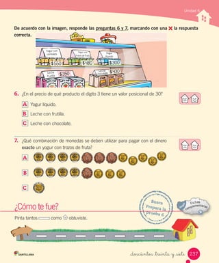Busca
Prepara la
prueba 6
¿Cómo te fue?
Pinta tantos como obtuviste.
Unidad 6
6.	 ¿En el precio de qué producto el dígito 3 tiene un valor posicional de 30?
A	 Yogur líquido.
B	 Leche con frutilla.
C	 Leche con chocolate.
7.	 ¿Qué combinación de monedas se deben utilizar para pagar con el dinero
exacto un yogur con trozos de fruta?
A	
B	
C	
Leche
chocolateLeche
frutilla
Yogur
líquido
Yogur con
cereales
Yogur con
trozos de fruta
De acuerdo con la imagen, responde las preguntas 6 y 7, marcando con una la respuesta
correcta.
237_doscientos _treinta y _siete
 