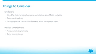 Things to Consider
•  Limitations
•  Extra CPU Cycles to locate beans and cast into interfaces. Mostly negligible.
•  Custom settings limits
•  Debugging can be cumbersome if working across managed packages.
•  Possible Enhancements
•  Pass parameters dynamically
•  Cache bean instances
 