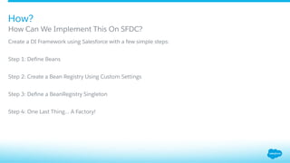 ​ Create a DI Framework using Salesforce with a few simple steps:
​ Step 1: Deﬁne Beans
​ Step 2: Create a Bean Registry Using Custom Settings
​ Step 3: Deﬁne a BeanRegistry Singleton
​ Step 4: One Last Thing… A Factory!
How Can We Implement This On SFDC?
How?
 