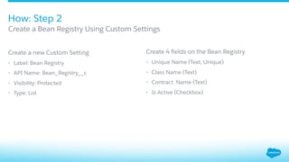 ​ Create a new Custom Setting
•  Label: Bean Registry
•  API Name: Bean_Registry__c
•  Visibility: Protected
•  Type: List
Create 4 ﬁelds on the Bean Registry
•  Unique Name (Text, Unique)
•  Class Name (Text)
•  Contract Name (Text)
•  Is Active (Checkbox)
How: Step 2
​ Create a Bean Registry Using Custom Settings
 