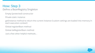 ​  Empty (protected) constructor
​  Private static instance
​  getInstance method to return the current instance (custom settings are loaded into memory in
each execution context).
​  Global registerBean method
​  Global deRegisterBean method
​  Just a few other helpful methods…
Deﬁne a BeanRegistry Singleton
How: Step 3
 