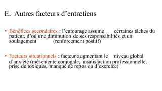 • Bénéfices secondaires : l’entourage assume certaines tâches du
patient, d’où une diminution de ses responsabilités et un
soulagement (renforcement positif)
• Facteurs situationnels : facteur augmentant le niveau global
d’anxiété (mésentente conjugale, insatisfaction professionnelle,
prise de toxiques, manque de repos ou d’exercice)
E. Autres facteurs d’entretiens
 