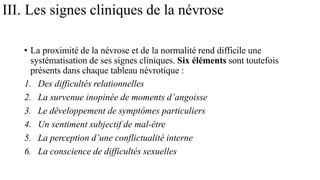 III. Les signes cliniques de la névrose
• La proximité de la névrose et de la normalité rend difficile une
systématisation de ses signes cliniques. Six éléments sont toutefois
présents dans chaque tableau névrotique :
1. Des difficultés relationnelles
2. La survenue inopinée de moments d’angoisse
3. Le développement de symptômes particuliers
4. Un sentiment subjectif de mal-être
5. La perception d’une conflictualité interne
6. La conscience de difficultés sexuelles
 