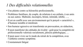 1 Des difficultés relationnelles
• Une plainte contre sa hiérarchie professionnelle,
• Problèmes familiaux, de couple, de relations à ses enfants, à ses amis
ou aux autres. Maltraité, incompris, brimé, intimidé, inhibé, …,
• Il est en conflit avec son environnement qui le perçoit « caractériel »,
d’humeur instable et intolérant.
• Son humeur agressive est transformée en provocation, en séduction,
• Il peut manifester des attitudes de rivalité : goût pour la compétitivité
professionnelle valorisée socialement, jalousie pathologique, …
• Il peut aussi vivre sur le mode du retrait de la compétition, avec
l’asthénie comme symptôme.
• Constamment fatigué
 