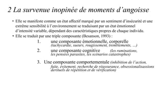 2 La survenue inopinée de moments d’angoisse
• Elle se manifeste comme un état affectif marqué par un sentiment d’insécurité et une
extrême sensibilité à l’environnement se traduisant par un état émotionnel
d’intensité variable, dépendant des caractéristiques propres de chaque individu.
• Elle se traduit par une triple composante (Besanson, 1993) :
1. une composante émotionnelle, corporelle
(tachycardie, sueurs, rougissement, tremblements, …)
2. une composante cognitive (les ruminations,
les pensées parasites, les scénarios catastrophes)
3. Une composante comportementale (inhibition de l’action,
fuite, évitement, recherche de réassurance, obsessionalisassions
derituels de répétition et de vérification)
 