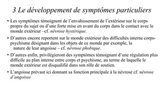 3 Le développement de symptômes particuliers
• Les symptômes témoignent de l’envahissement de l’extérieur sur le corps
propre du sujet ou d’une forte mise en avant du corps dans le contact avec le
monde extérieur –cf. névrose hystérique.
• D’autres encore reportent sur le monde extérieur des difficultés interne corps-
psychisme désignant dans les objets de ce monde par exemple, la
nature de leur angoisse – cf. névrose phobique.
• D’autres enfin, privilégieront des symptômes témoignant d’une régulation plus
difficile au plan interne entre corps et psychisme, au terme de laquelle le
monde extérieur est disqualifié dans son rôle de soutien.
• L’angoisse prévaut ici donnant sa fonction principale à la névrose cf. névrose
d’angoisse
 