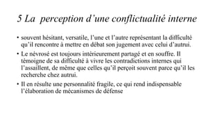 5 La perception d’une conflictualité interne
• souvent hésitant, versatile, l’une et l’autre représentant la difficulté
qu’il rencontre à mettre en débat son jugement avec celui d’autrui.
• Le névrosé est toujours intérieurement partagé et en souffre. Il
témoigne de sa difficulté à vivre les contradictions internes qui
l’assaillent, de même que celles qu’il perçoit souvent parce qu’il les
recherche chez autrui.
• Il en résulte une personnalité fragile, ce qui rend indispensable
l’élaboration de mécanismes de défense
 