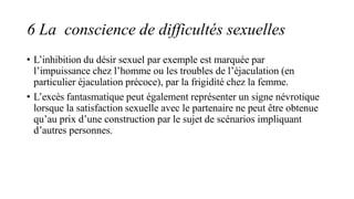 6 La conscience de difficultés sexuelles
• L’inhibition du désir sexuel par exemple est marquée par
l’impuissance chez l’homme ou les troubles de l’éjaculation (en
particulier éjaculation précoce), par la frigidité chez la femme.
• L’excès fantasmatique peut également représenter un signe névrotique
lorsque la satisfaction sexuelle avec le partenaire ne peut être obtenue
qu’au prix d’une construction par le sujet de scénarios impliquant
d’autres personnes.
 