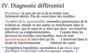 • Psychoses: le sens de soi et de la réalité sont
fortement altérés. Pas de conscience des troubles.
• Troubles de la personnalité: anomalies permanentes de la
relation au monde et aux autres se manifestant dans la
perception que le sujet en a, ainsi que dans ses réactions
affectives ou comportementales. Comme dans les
névroses les troubles sont durables, mais ils sont
égosyntoniques (c’est-à-dire qu’ils s’inscrivent dans le
mode de fonctionnement habituel du sujet)
• Symptômes transitoires secondaires à un stress aigu
psychique ou physique (affection organique, iatrogénie…)
IV. Diagnostic différentiel
 