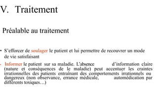 V. Traitement
Préalable au traitement
• S’efforcer de soulager le patient et lui permettre de recouvrer un mode
de vie satisfaisant
• Informer le patient sur sa maladie. L’absence d’information claire
(nature et conséquences de le maladie) peut accentuer les craintes
irrationnelles des patients entraînant des comportements irrationnels ou
automédication par
dangereux (non observance, errance médicale,
différents toxiques…)
 