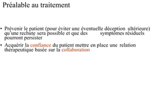 Préalable au traitement
• Prévenir le patient (pour éviter une éventuelle déception ultérieure)
qu’une rechute sera possible et que des symptômes résiduels
pourront persister
• Acquérir la confiance du patient mettre en place une relation
thérapeutique basée sur la collaboration
 