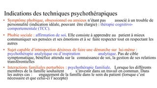 Indications des techniques psychothérapiques
• Symptôme phobique, obsessionnel ou anxieux n’étant pas associé à un trouble de
personnalité (indication idéale, pouvant être élargie) : thérapie cognitivo-
comportementale (TCC).
• Phobie sociale : affirmation de soi. Elle consiste à apprendre au patient à mieux
communiquer ses pensées et ses émotions et à se faire respecter tout en respectant les
autres
• Sujet capable d’introspection désireux de faire une démarche sur lui-même :
psychothérapie analytique ou d’inspiration analytique. Pas de cible
symptomatique, bénéfice attendu sur la connaissance de soi, la gestion de ses relations
transférentielles
• Interactions familiales perturbées : psychothérapie familiale. Lorsque les différents
membres de la famille souhaitent s’investir dans un travail en commun. Dans
les autres cas : engagement de la famille dans le soin du patient (lorsque c’est
nécessaire et que celui-ci l’accepte)
 