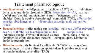 Traitement pharmacologique
• Antidépresseurs : antidépresseur tricyclique (ADT) ou inhibiteur
de la recapture de la sérotonine (IRS). Prévention des AP, mais pas
d’effet sur l’anxiété anticipatoire ni sur l’évitement dans les
phobies. Dans le trouble obsessionnel compulsif (TOC), effet sur les
pensées obsédantes et la dépression associée, mais pas sur les
rituels
• Benzodiazépines : effet rapide sur l’anxiété, mais pas d’effet préventif
des AP, ni d’effet sur les obsessions ou les compulsions.
Indiquées quand le niveau d’anxiété est très élevé, dans le but de
favoriser les effets des autres mesures thérapeutiques. Limiter la
durée de prescription.
• Bêta-bloquants : ils limitent les effets de l’anxiété sur le système
sympathique. Ils sont utilisés en appoint dans la phobie sociale et
le trouble anxieux généralisé (TAG)
 