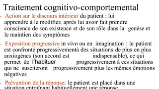 Traitement cognitivo-comportemental
• Action sur le discours intérieur du patient : lui
apprendre à le modifier, après lui avoir fait prendre
conscience de son existence et de son rôle dans la genèse et
le maintien des symptômes
• Exposition progressive in vivo ou en imagination : le patient
est confronté progressivementà des situations de plus en plus
anxiogènes (son accord est indispensable), ce qui
permet de l’habituer progressivement à ces situations
qui ne susciteront progressivement plus les mêmes émotions
négatives
• Prévention de la réponse: le patient est placé dans une
 