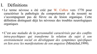 I. Définitions
• Le terme névrose a été créé par W. Cullen vers 1770 pour
caractériser la pathologie du comportement et du ressenti ne
s’accompagnant pas de fièvre ou de lésion organique. Cette
définition distinguait déjà les névroses des troubles neurologiques
organiques
• C’est une maladie de la personnalité caractérisée par des conflits
intra-psychiques qui transforme la relation du sujet à son
environnement social en développant des symptômes spécifiques
en lien avec les manifestations de son angoisse (Ménéchal,1999).
 