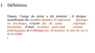 I. Définitions
Depuis, l’usage du terme a été restreint : il désigne
actuellement des troubles durables d’expression physique
ou psychique, n’ayant pas de cause organique
lésionnelle, d’étant reconnus parle sujet comme
pathologiques et n’affectant pas sévèrement le sens de soi et
de la réalité.
•
 