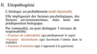 II. Etiopathogénie
L’étiologie est probablement multi-factorielle
Elle impliquerait des facteurs psychologiques, des
facteurs environnementaux, mais aussi une
prédisposition biologique.
Par commodité, on peut distinguer 3 niveaux de
responsabilité:
– Facteurs de vulnérabilité (qui prédisposent le sujet)
–Facteurs déclenchants (qui favorisent l’entrée dans la
maladie)
– Facteurs d’entretien (qui s’opposent à la guérison)
 