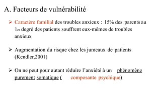  Caractère familial des troubles anxieux : 15% des parents au
1er degré des patients souffrent eux-mêmes de troubles
anxieux
 Augmentation du risque chez les jumeaux de patients
(Kendler,2001)
 On ne peut pour autant réduire l’anxiété à un phénomène
purement somatique ( composante psychique)
A. Facteurs de vulnérabilité
 