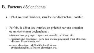  Début souvent insidieux, sans facteur déclenchant notable.
 Parfois, le début des troubles est précédé par une situation
ou un événement déclenchant :
– traumatisme physique : agression, maladie, accident, etc.
– traumatisme psychique : perte (ou atteinte physique) d’un être cher,
divorce, licenciement, etc.
– stress chronique : difficultés familiales ou
professionnelles, affection chronique, etc.
B. Facteurs déclenchants
 