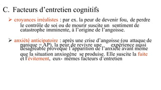  croyances irréalistes : par ex. la peur de devenir fou, de perdre
le contrôle de soi ou de mourir suscite un sentiment de
catastrophe imminente, à l’origine de l’angoisse.
 anxiété anticipatoire : après une crise d’angoisse (ou attaque de
panique = AP), la peur de revivre une expérience aussi
désagréable provoque l’apparition de l’anxiété avant même
que la situation anxiogène se produise. Elle suscite la fuite
et l’évitement, eux- mêmes facteurs d’entretien
C. Facteurs d’entretien cognitifs
 