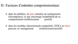  dans les phobies, la fuite entraîne un soulagement
(récompense), ce qui encourage larépétition de ce
comportement (renforcement positif)
 dans les troubles obsessionnels compulsifs (TOC), le rituel
procure ce soulagement (renforcement positif)
D. Facteurs d’entretien comportementaux
 