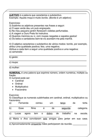 ________________________________________________________________________
_______________________________________________________________________
AJETIVO é a palavra que caracteriza o substantivo.
Exemplo: Aquela moça é muito bonita. (Bonita é um adjetivo)
Exercícios:
3) Sublinhe os adjetivos presentes nas frases a seguir:
a) O sapo verde deu um pulo engraçado.
b) No meu pequeno jardim florescem violetas perfumadas.
c) A viagem a Ouro Preto foi instrutiva.
d) Quantos meninos eu vi, com roupas rasgadas e sapatos gastos!
e) Os belos e cantadores bem-te-vis acordam-me pela manhã.
4) O adjetivo caracteriza o substantivo de vários modos: bonito, por exemplo,
atribui uma qualidade positiva; feio, uma negativa.
Atribua a cada item a seguir uma qualidade positiva e uma negativa:
a) camarada:
_____________________________________________________________
b) gesto:
_____________________________________________________________
c) roupa:
_____________________________________________________________
d) mulher:
_____________________________________________________________
NUMERAL é uma palavra que exprime número, ordem numérica, múltiplo ou
fração.
O numeral pode ser:
• Cardinal
• Ordinal
• Multiplicativo
• Fracionário
Exercício:
5) Classifique os numerais sublinhados em cardinal, ordinal, multiplicativo ou
fracionário:
a) Fernanda comeu um terço da torta.
_________________________________________________
b) Esse filme é de segunda categoria.
__________________________________________________
c) Lucas agora tem o dobro de trabalho na escola.
________________________________________
d) Maria e Ana convidaram seis amigas para jantar em sua casa.
____________________________
e) Aproximadamente cinquenta mães participaram da reunião. ___________
 