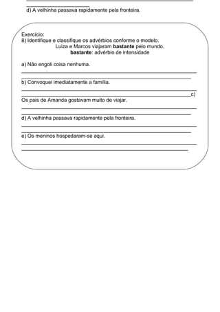 ______________________
d) A velhinha passava rapidamente pela fronteira.
Exercício:
8) Identifique e classifique os advérbios conforme o modelo.
Luiza e Marcos viajaram bastante pelo mundo.
bastante: advérbio de intensidade
a) Não engoli coisa nenhuma.
_____________________________________________________________
___________________________________________________________
b) Convoquei imediatamente a família.
_____________________________________________________________
___________________________________________________________c)
Os pais de Amanda gostavam muito de viajar.
_____________________________________________________________
___________________________________________________________
d) A velhinha passava rapidamente pela fronteira.
_____________________________________________________________
___________________________________________________________
e) Os meninos hospedaram-se aqui.
_____________________________________________________________
__________________________________________________________
 