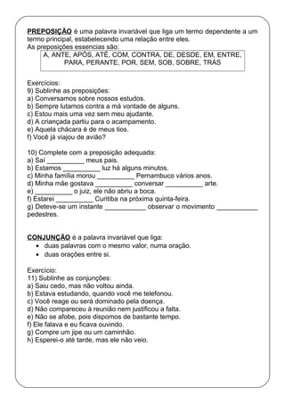 PREPOSIÇÃO é uma palavra invariável que liga um termo dependente a um
termo principal, estabelecendo uma relação entre eles.
As preposições essencias são:
A, ANTE, APÓS, ATÉ, COM, CONTRA, DE, DESDE, EM, ENTRE,
PARA, PERANTE, POR, SEM, SOB, SOBRE, TRÁS
Exercícios:
9) Sublinhe as preposições:
a) Conversamos sobre nossos estudos.
b) Sempre lutamos contra a má vontade de alguns.
c) Estou mais uma vez sem meu ajudante.
d) A criançada partiu para o acampamento.
e) Aquela chácara é de meus tios.
f) Você já viajou de avião?
10) Complete com a preposição adequada:
a) Saí __________ meus pais.
b) Estamos __________ luz há alguns minutos.
c) Minha família morou __________ Pernambuco vários anos.
d) Minha mãe gostava __________ conversar __________ arte.
e) __________ o juiz, ele não abriu a boca.
f) Estarei __________ Curitiba na próxima quinta-feira.
g) Deteve-se um instante ___________ observar o movimento ___________
pedestres.
CONJUNÇÃO é a palavra invariável que liga:
• duas palavras com o mesmo valor, numa oração.
• duas orações entre si.
Exercício:
11) Sublinhe as conjunções:
a) Saiu cedo, mas não voltou ainda.
b) Estava estudando, quando você me telefonou.
c) Você reage ou será dominado pela doença.
d) Não compareceu à reunião nem justificou a falta.
e) Não se afobe, pois dispomos de bastante tempo.
f) Ele falava e eu ficava ouvindo.
g) Compre um jipe ou um caminhão.
h) Esperei-o até tarde, mas ele não veio.
 