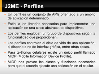 J2ME - Perfiles Un perfil es un conjunto de APIs orientado a un ámbito de aplicación determinado.  Estipula las librerías necesarias para implementar una aplicación en una clase abstracta de dispositivos. Los perfiles engloban un grupo de dispositivos según la funcionalidad que proporcionan.  Los perfiles controlan el ciclo de vida de una aplicación, si dispone o no de interfaz gráfica, entre otras cosas. Para teléfonos celulares existe un único perfil llamado MIDP (Mobile Information Device Profile). MIDP nos provee las clases y funciones necesarias para que el usuario ejecute una aplicación en el celular. 