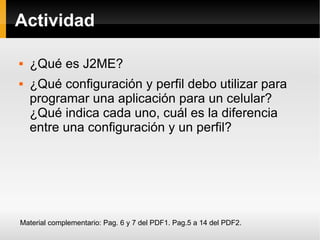 Actividad ¿Qué es J2ME? ¿Qué configuración y perfil debo utilizar para programar una aplicación para un celular? ¿Qué indica cada uno, cuál es la diferencia entre una configuración y un perfil? Material complementario: Pag. 6 y 7 del PDF1. Pag.5 a 14 del PDF2. 