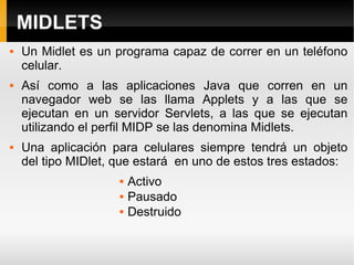MIDLETS Un Midlet es un programa capaz de correr en un teléfono celular. Así como a las aplicaciones Java que corren en un navegador web se las llama Applets y a las que se ejecutan en un servidor Servlets, a las que se ejecutan utilizando el perfil MIDP se las denomina Midlets. Una aplicación para celulares siempre tendrá un objeto del tipo MIDlet, que estará  en uno de estos tres estados: Activo Pausado Destruido 