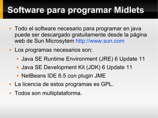 Software para programar Midlets Todo el software necesario para programar en java puede ser descargado gratuitamente desde la página web de Sun Microsytem  http://www.sun.com   Los programas necesarios son: Java SE Runtime Environment (JRE) 6 Update 11 Java SE Development Kit (JDK) 6 Update 11  NetBeans IDE 6.5 con plugin JME La licencia de estos programas es GPL. Todos son multiplataforma. 