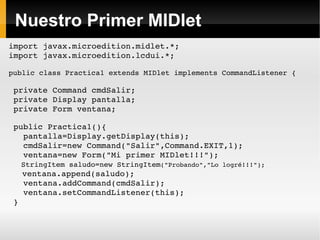 Nuestro Primer MIDlet import javax.microedition.midlet.*; import javax.microedition.lcdui.*; public class Practica1 extends MIDlet implements CommandListener { private Command cmdSalir; private Display pantalla; private Form ventana; public Practica1(){ pantalla=Display.getDisplay(this); cmdSalir=new Command("Salir",Command.EXIT,1); ventana=new Form("Mi primer MIDlet!!!"); StringItem saludo=new StringItem ("Probando","Lo logré!!!"); ventana.append(saludo); ventana.addCommand(cmdSalir); ventana.setCommandListener(this); } 