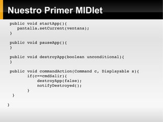 Nuestro Primer MIDlet public void startApp(){ pantalla.setCurrent(ventana); } public void pauseApp(){ } public void destroyApp(boolean unconditional){ } public void commandAction(Command c, Displayable s){ if(c==cmdSalir){ destroyApp(false); notifyDestroyed(); } } } 