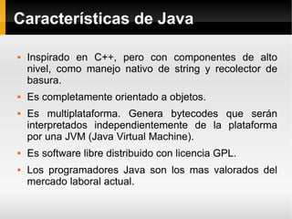 Características de Java Inspirado en C++, pero con componentes de alto nivel, como manejo nativo de string y recolector de basura. Es completamente orientado a objetos. Es multiplataforma. Genera bytecodes que serán interpretados independientemente de la plataforma por una JVM (Java Virtual Machine). Es software libre distribuido con licencia GPL. Los programadores Java son los mas valorados del mercado laboral actual. 