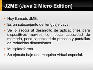 J2ME (Java 2 Micro Edition) Hoy llamado JME. Es un subconjunto del lenguaje Java. Se lo asocia al desarrollo de aplicaciones para dispositivos moviles con poca capacidad de memoria, poca capacidad de proceso y pantallas de reducidas dimensiones. Multiplataforma. Se ejecuta bajo una maquina virtual especial. 