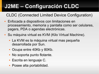 J2ME – Configuración CLDC Enfocada a dispositivos con limitaciones en procesamiento, memoria y pantalla como ser celulares, pagers, PDA o agendas electrónicas. Su máquina virtual es KVM (Kilo Virtual Machine). La KVM es la máquina virtual mas pequeña desarrollada por Sun. Ocupa entre 40Kb y 80Kb.  No soporta punto flotante. Escrita en lenguaje C. Posee alta portabilidad. CLDC (Connected Limited Device Configuration) 
