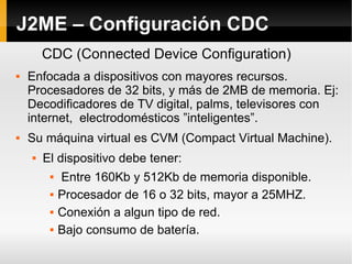 J2ME – Configuración CDC Enfocada a dispositivos con mayores recursos. Procesadores de 32 bits, y más de 2MB de memoria. Ej: Decodificadores de TV digital, palms, televisores con internet,  electrodomésticos ”inteligentes”. Su máquina virtual es CVM (Compact Virtual Machine). El dispositivo debe tener: Entre 160Kb y 512Kb de memoria disponible. Procesador de 16 o 32 bits, mayor a 25MHZ. Conexión a algun tipo de red. Bajo consumo de batería. CDC (Connected Device Configuration) 