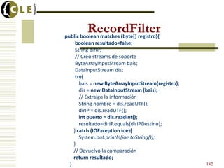 RecordFilter
public boolean matches (byte[] registro){
       boolean resultado=false;
       String dirIP;
       // Creo streams de soporte
       ByteArrayInputStream bais;
       DataInputStream dis;
       try{
         bais = new ByteArrayInputStream(registro);
         dis = new DataInputStream (bais);
         // Extraigo la información
         String nombre = dis.readUTF();
         dirIP = dis.readUTF();
         int puerto = dis.readInt();
         resultado=dirIP.equals(dirIPDestino);
      } catch (IOException ioe){
         System.out.println(ioe.toString());
      }
      // Devuelvo la comparación
      return resultado;
  }                                                   182
 