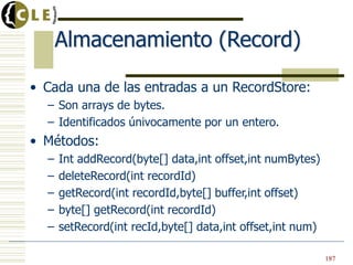 Almacenamiento (Record)

• Cada una de las entradas a un RecordStore:
  – Son arrays de bytes.
  – Identificados únivocamente por un entero.
• Métodos:
  –   Int addRecord(byte[] data,int offset,int numBytes)
  –   deleteRecord(int recordId)
  –   getRecord(int recordId,byte[] buffer,int offset)
  –   byte[] getRecord(int recordId)
  –   setRecord(int recId,byte[] data,int offset,int num)

                                                            187
 