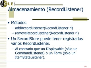 Almacenamiento (RecordListener)

• Métodos:
  – addRecordListener(RecordListener rl)
  – removeRecordListener(RecordListener rl)
• Un RecordStore puede tener registrados
  varios RecordListener.
  – Al contrario que un Displayable (sólo un
    CommandListener) o un Form (sólo un
    ItemStateListener).

                                               189
 